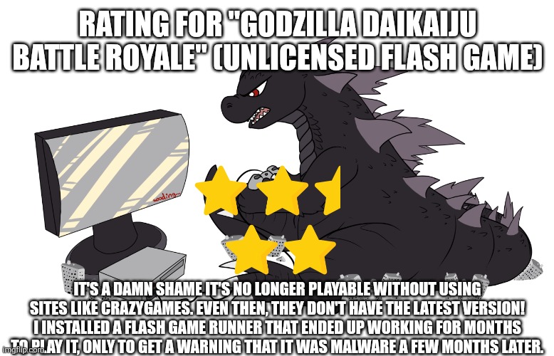 Godzilla Daikaiju Battle Royale rating | RATING FOR "GODZILLA DAIKAIJU BATTLE ROYALE" (UNLICENSED FLASH GAME); IT'S A DAMN SHAME IT'S NO LONGER PLAYABLE WITHOUT USING SITES LIKE CRAZYGAMES. EVEN THEN, THEY DON'T HAVE THE LATEST VERSION! I INSTALLED A FLASH GAME RUNNER THAT ENDED UP WORKING FOR MONTHS TO PLAY IT, ONLY TO GET A WARNING THAT IT WAS MALWARE A FEW MONTHS LATER. | image tagged in gojira gaming,zad | made w/ Imgflip meme maker