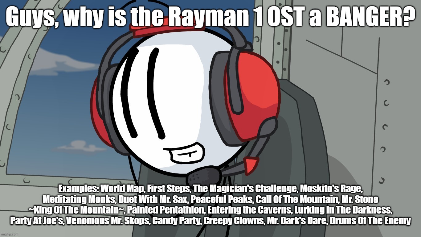 Maybe because it was composed by Rémi Gazel (RIP). | Guys, why is the Rayman 1 OST a BANGER? Examples: World Map, First Steps, The Magician's Challenge, Moskito's Rage, Meditating Monks, Duet With Mr. Sax, Peaceful Peaks, Call Of The Mountain, Mr. Stone ~King Of The Mountain~, Painted Pentathlon, Entering the Caverns, Lurking In The Darkness, Party At Joe's, Venomous Mr. Skops, Candy Party, Creepy Clowns, Mr. Dark's Dare, Drums Of The Enemy | image tagged in rayman,music | made w/ Imgflip meme maker