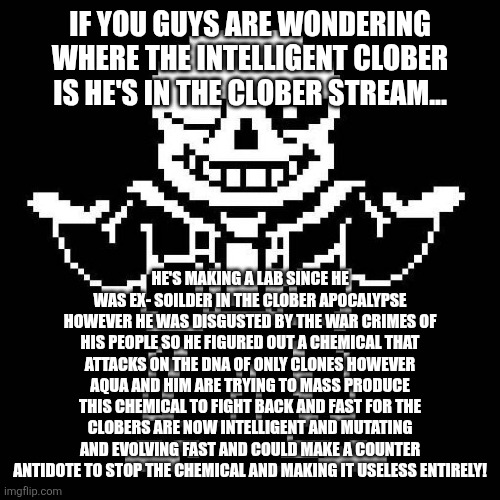 The chemical is called chemical hydra and clober is making needle guns to fire the chemical | IF YOU GUYS ARE WONDERING WHERE THE INTELLIGENT CLOBER IS HE'S IN THE CLOBER STREAM... HE'S MAKING A LAB SINCE HE WAS EX- SOILDER IN THE CLOBER APOCALYPSE HOWEVER HE WAS DISGUSTED BY THE WAR CRIMES OF HIS PEOPLE SO HE FIGURED OUT A CHEMICAL THAT ATTACKS ON THE DNA OF ONLY CLONES HOWEVER AQUA AND HIM ARE TRYING TO MASS PRODUCE THIS CHEMICAL TO FIGHT BACK AND FAST FOR THE CLOBERS ARE NOW INTELLIGENT AND MUTATING AND EVOLVING FAST AND COULD MAKE A COUNTER ANTIDOTE TO STOP THE CHEMICAL AND MAKING IT USELESS ENTIRELY! | image tagged in clober,clober apocalypse | made w/ Imgflip meme maker