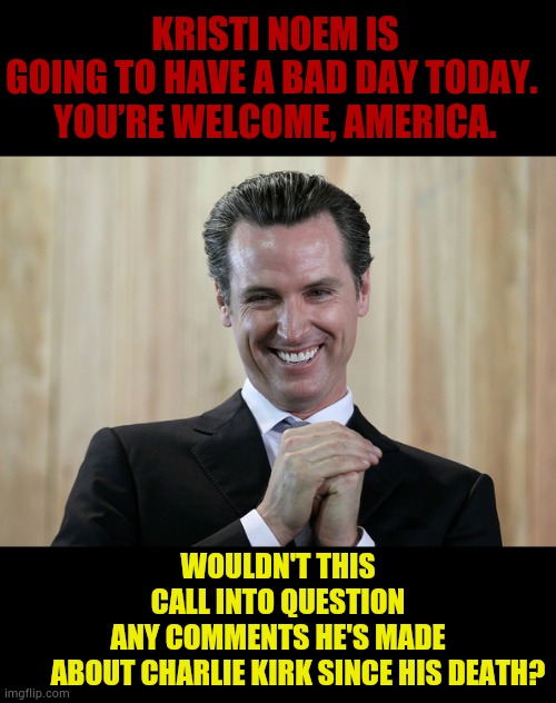 Is Gavin Newsom Inciting Violence Again On X? | KRISTI NOEM IS GOING TO HAVE A BAD DAY TODAY. 

YOU’RE WELCOME, AMERICA. WOULDN'T THIS CALL INTO QUESTION ANY COMMENTS HE'S MADE        ABOUT CHARLIE KIRK SINCE HIS DEATH? | image tagged in scheming gavin newsom,x,comments,violence,politics,memes | made w/ Imgflip meme maker