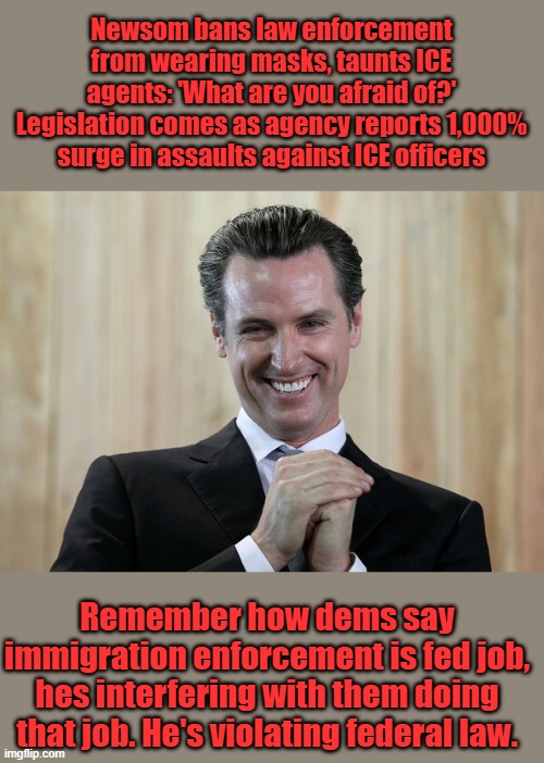 Evil bastard wants feds hunted & killed like Kirk was. | Newsom bans law enforcement from wearing masks, taunts ICE agents: 'What are you afraid of?'
Legislation comes as agency reports 1,000% surge in assaults against ICE officers; Remember how dems say immigration enforcement is fed job, hes interfering with them doing that job. He's violating federal law. | image tagged in scheming gavin newsom | made w/ Imgflip meme maker