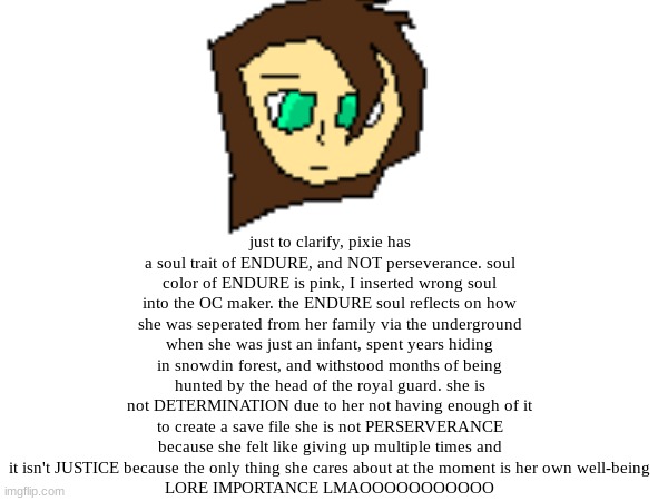 mods don't use these conveniently shaped brackets to make a note --> [Hey, I'm Ming. Don't make an ass out of u and I.] <--- GRR | just to clarify, pixie has a soul trait of ENDURE, and NOT perseverance. soul color of ENDURE is pink, I inserted wrong soul into the OC maker. the ENDURE soul reflects on how she was seperated from her family via the underground when she was just an infant, spent years hiding in snowdin forest, and withstood months of being hunted by the head of the royal guard. she is not DETERMINATION due to her not having enough of it to create a save file she is not PERSERVERANCE because she felt like giving up multiple times and it isn't JUSTICE because the only thing she cares about at the moment is her own well-being
LORE IMPORTANCE LMAOOOOOOOOOOO | made w/ Imgflip meme maker