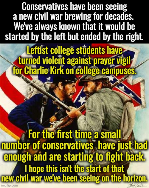 This will not be pretty.  One side has convinced themselves they are fighting fascists, the other side are Americans. | Conservatives have been seeing a new civil war brewing for decades.  We've always known that it would be started by the left but ended by the right. Leftist college students have turned violent against prayer vigil for Charlie Kirk on college campuses. For the first time a small number of conservatives  have just had enough and are starting to fight back. I hope this isn't the start of that new civil war we've been seeing on the horizon. | image tagged in the new civil war,the insane vs the sane,brainwashed leftists fighting an imaginary foe | made w/ Imgflip meme maker