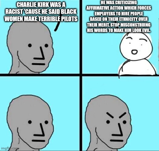 Stop besmirching his name, you absolute demons | HE WAS CRITICIZING AFFIRMATIVE ACTION WHICH FORCES EMPLOYERS TO HIRE PEOPLE BASED ON THEIR ETHNICITY OVER THEIR MERIT. STOP MISCONSTRUING HIS WORDS TO MAKE HIM LOOK EVIL. CHARLIE KIRK WAS A RACIST 'CAUSE HE SAID BLACK WOMEN MAKE TERRIBLE PILOTS | image tagged in npc meme | made w/ Imgflip meme maker