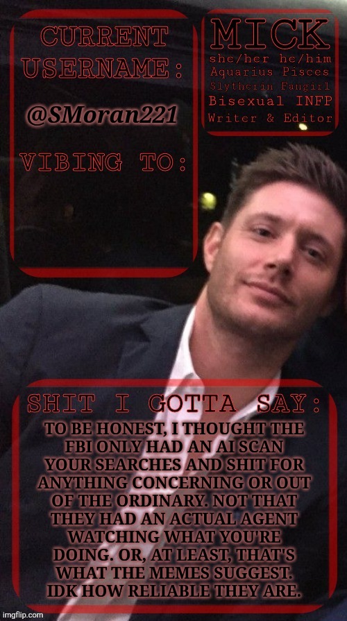 King Of Nobody Asked Images | @SMoran221; TO BE HONEST, I THOUGHT THE
FBI ONLY HAD AN AI SCAN
YOUR SEARCHES AND SHIT FOR
ANYTHING CONCERNING OR OUT
OF THE ORDINARY. NOT THAT
THEY HAD AN ACTUAL AGENT
WATCHING WHAT YOU'RE
DOING. OR, AT LEAST, THAT'S
WHAT THE MEMES SUGGEST.
IDK HOW RELIABLE THEY ARE. | image tagged in kiermick jensen ackles,why is the fbi here,moderation,ai mods,scanning,stalking | made w/ Imgflip meme maker