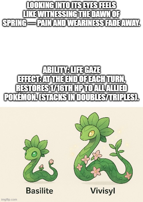 new fakemon | LOOKING INTO ITS EYES FEELS LIKE WITNESSING THE DAWN OF SPRING — PAIN AND WEARINESS FADE AWAY. ABILITY: LIFE GAZE
EFFECT: AT THE END OF EACH TURN, RESTORES 1/16TH HP TO ALL ALLIED POKÉMON. (STACKS IN DOUBLES/TRIPLES). | image tagged in pokemon,fakemon | made w/ Imgflip meme maker