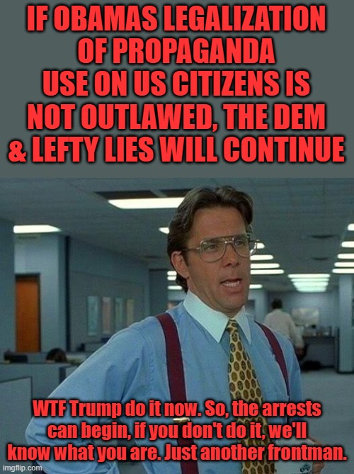 #REPEALBARRYSPROPAGADAUSELAWNOW trust no one until they prove themselves | IF OBAMAS LEGALIZATION OF PROPAGANDA USE ON US CITIZENS IS NOT OUTLAWED, THE DEM & LEFTY LIES WILL CONTINUE; WTF Trump do it now. So, the arrests can begin, if you don't do it, we'll know what you are. Just another frontman. | image tagged in memes,that would be great | made w/ Imgflip meme maker