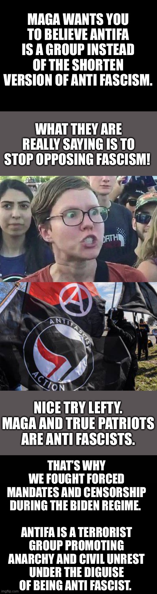 Antifa | MAGA WANTS YOU TO BELIEVE ANTIFA IS A GROUP INSTEAD OF THE SHORTEN VERSION OF ANTI FASCISM. WHAT THEY ARE REALLY SAYING IS TO STOP OPPOSING FASCISM! NICE TRY LEFTY. MAGA AND TRUE PATRIOTS ARE ANTI FASCISTS. THAT’S WHY WE FOUGHT FORCED MANDATES AND CENSORSHIP DURING THE BIDEN REGIME. 
  
ANTIFA IS A TERRORIST GROUP PROMOTING ANARCHY AND CIVIL UNREST UNDER THE DIGUISE OF BEING ANTI FASCIST. | image tagged in triggered liberal,antifa,terrorists,anarchy | made w/ Imgflip meme maker