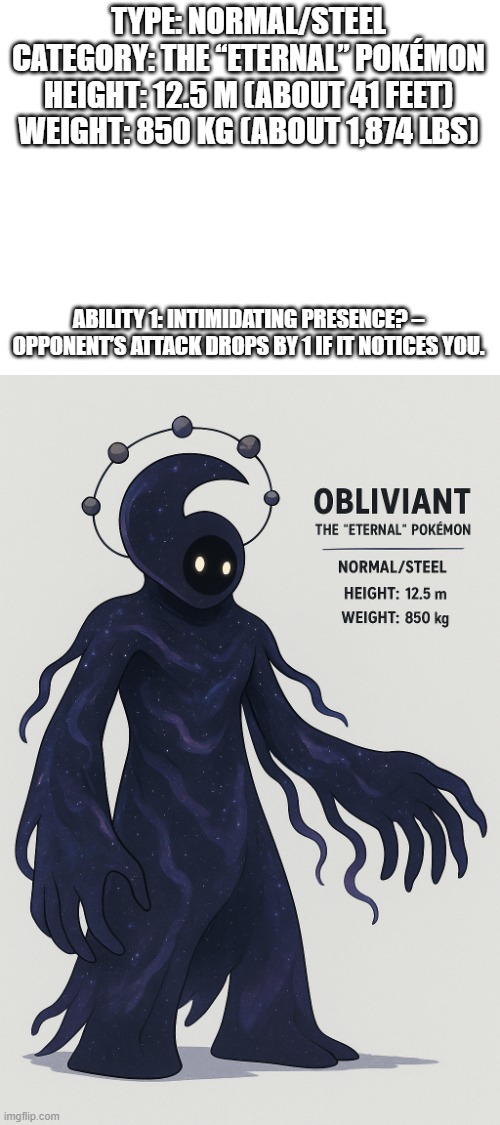 new fakemon | TYPE: NORMAL/STEEL

CATEGORY: THE “ETERNAL” POKÉMON

HEIGHT: 12.5 M (ABOUT 41 FEET)

WEIGHT: 850 KG (ABOUT 1,874 LBS); ABILITY 1: INTIMIDATING PRESENCE? – OPPONENT’S ATTACK DROPS BY 1 IF IT NOTICES YOU. | image tagged in pokemon,fakemon,this is not a cosmic deity | made w/ Imgflip meme maker