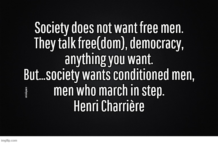 Yeh | Society does not want free men.
They talk free(dom), democracy,
anything you want.
But…society wants conditioned men,
men who march in step.
Henri Charrière; minkpen | image tagged in papillon,free,society,politics | made w/ Imgflip meme maker