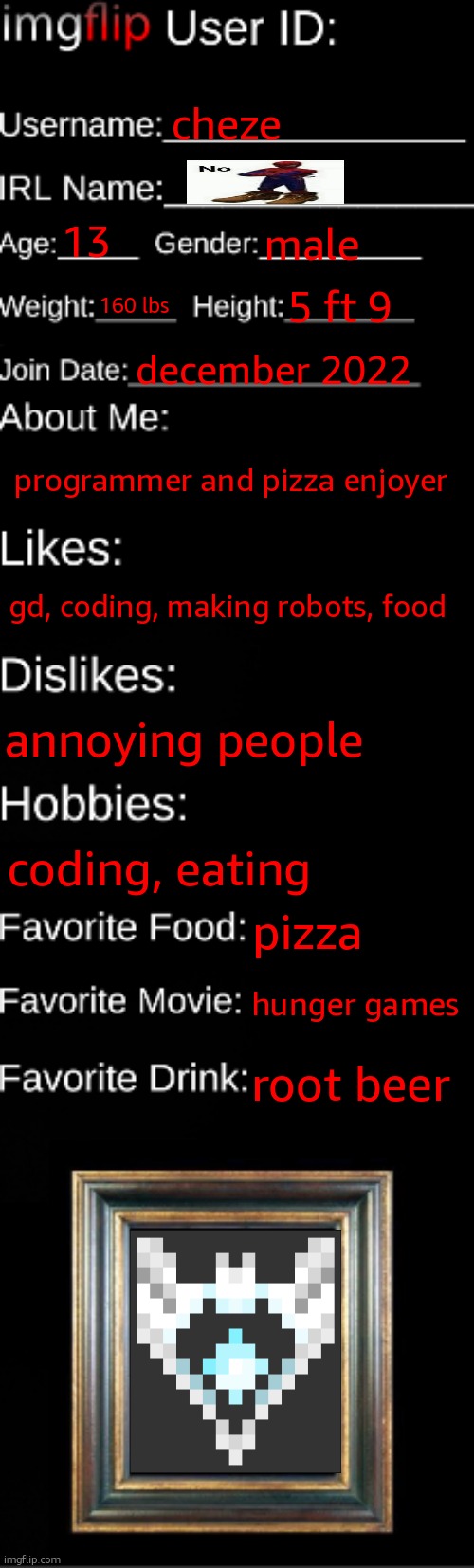 imgflip ID Card | cheze; 13; male; 160 lbs; 5 ft 9; december 2022; programmer and pizza enjoyer; gd, coding, making robots, food; annoying people; coding, eating; pizza; hunger games; root beer | image tagged in imgflip id card | made w/ Imgflip meme maker