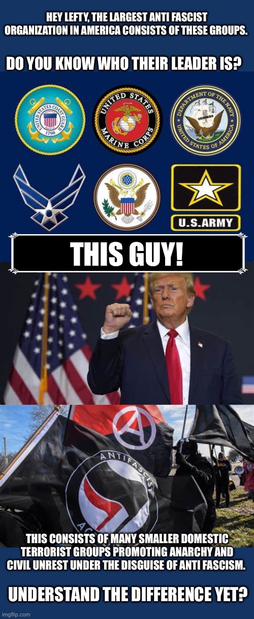 Antifa is a terrorist group | HEY LEFTY, THE LARGEST ANTI FASCIST ORGANIZATION IN AMERICA CONSISTS OF THESE GROUPS. DO YOU KNOW WHO THEIR LEADER IS? THIS GUY! THIS CONSISTS OF MANY SMALLER DOMESTIC TERRORIST GROUPS PROMOTING ANARCHY AND CIVIL UNREST UNDER THE DISGUISE OF ANTI FASCISM. UNDERSTAND THE DIFFERENCE YET? | image tagged in antifa,leftist logic,us military | made w/ Imgflip meme maker