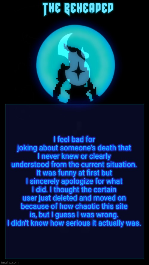It won't happen again. | I feel bad for joking about someone's death that I never knew or clearly understood from the current situation. It was funny at first but I sincerely apologize for what I did. I thought the certain user just deleted and moved on because of how chaotic this site is, but I guess I was wrong. I didn't know how serious it actually was. | image tagged in coffee's beheaded temp v2 | made w/ Imgflip meme maker