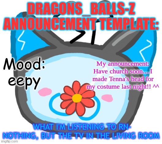 Dragons_BALLs-Z new announcement template | DRAGONS_BALLS-Z ANNOUNCEMENT TEMPLATE:; Mood: eepy; My announcement: Have church soon....I made Tenna's head for my costume last night!! ^^; WHAT I'M LISTENING TO RN- NOTHING, BUT THE TV IN THE LIVING ROOM | image tagged in dragons_balls-z new announcement template | made w/ Imgflip meme maker
