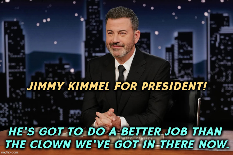 Does this mean we can go back to talking about Jeffrey Epstein now? | JIMMY KIMMEL FOR PRESIDENT! HE'S GOT TO DO A BETTER JOB THAN 
THE CLOWN WE'VE GOT IN THERE NOW. | image tagged in jimmy kimmel,smart,trump,incompetence,senile dementia | made w/ Imgflip meme maker