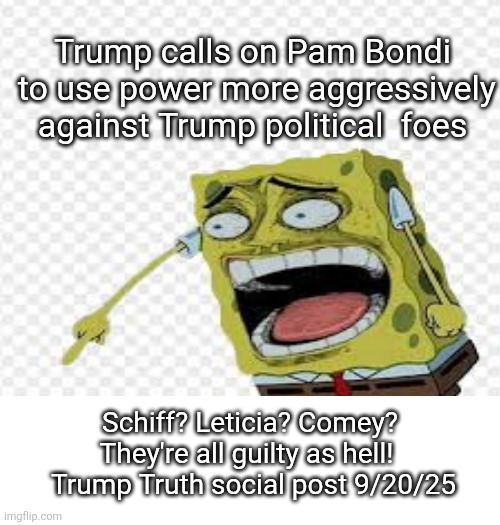 Trump fascism growing | Trump calls on Pam Bondi

 to use power more aggressively against Trump political  foes; Schiff? Leticia? Comey? They're all guilty as hell! 
 Trump Truth social post 9/20/25 | image tagged in trump,maga love,fascism,arrest them pam,dear leader posts it | made w/ Imgflip meme maker