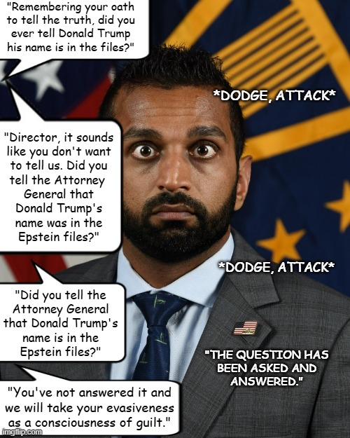 Someone with nothing to hide doesn't resort to irrelevance under questioning. | "Remembering your oath
to tell the truth, did you
ever tell Donald Trump
his name is in the files?"; *DODGE, ATTACK*; "Director, it sounds
like you don't want
to tell us. Did you
tell the Attorney 
General that
Donald Trump's
name was in the
Epstein files?"; *DODGE, ATTACK*; "Did you tell the
Attorney General
that Donald Trump's
name is in the
Epstein files?"; "THE QUESTION HAS
BEEN ASKED AND
ANSWERED."; "You've not answered it and
we will take your evasiveness
as a consciousness of guilt." | image tagged in sweaty kash patel,in it up to his eyeballs,co-conspirator,mens rea | made w/ Imgflip meme maker