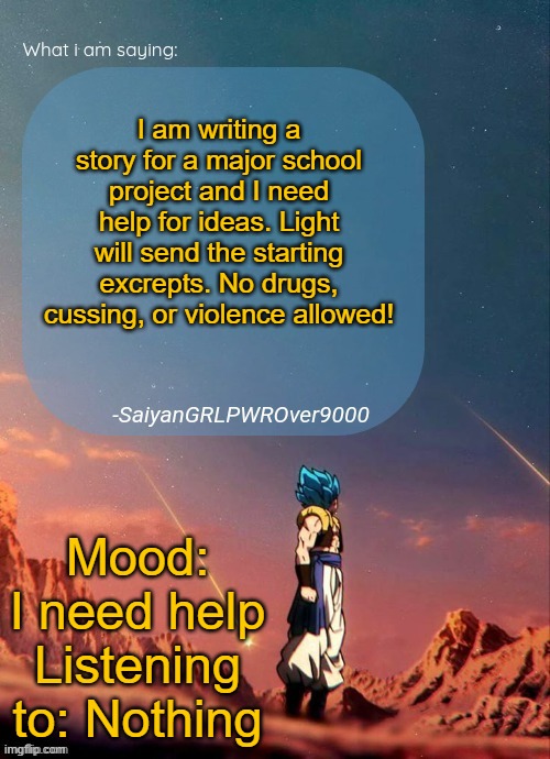 Light, make sure to send the excrepts! | I am writing a story for a major school project and I need help for ideas. Light will send the starting excrepts. No drugs, cussing, or violence allowed! Mood: I need help
Listening to: Nothing | image tagged in sayiangrlpwrover9000's new announcement page | made w/ Imgflip meme maker