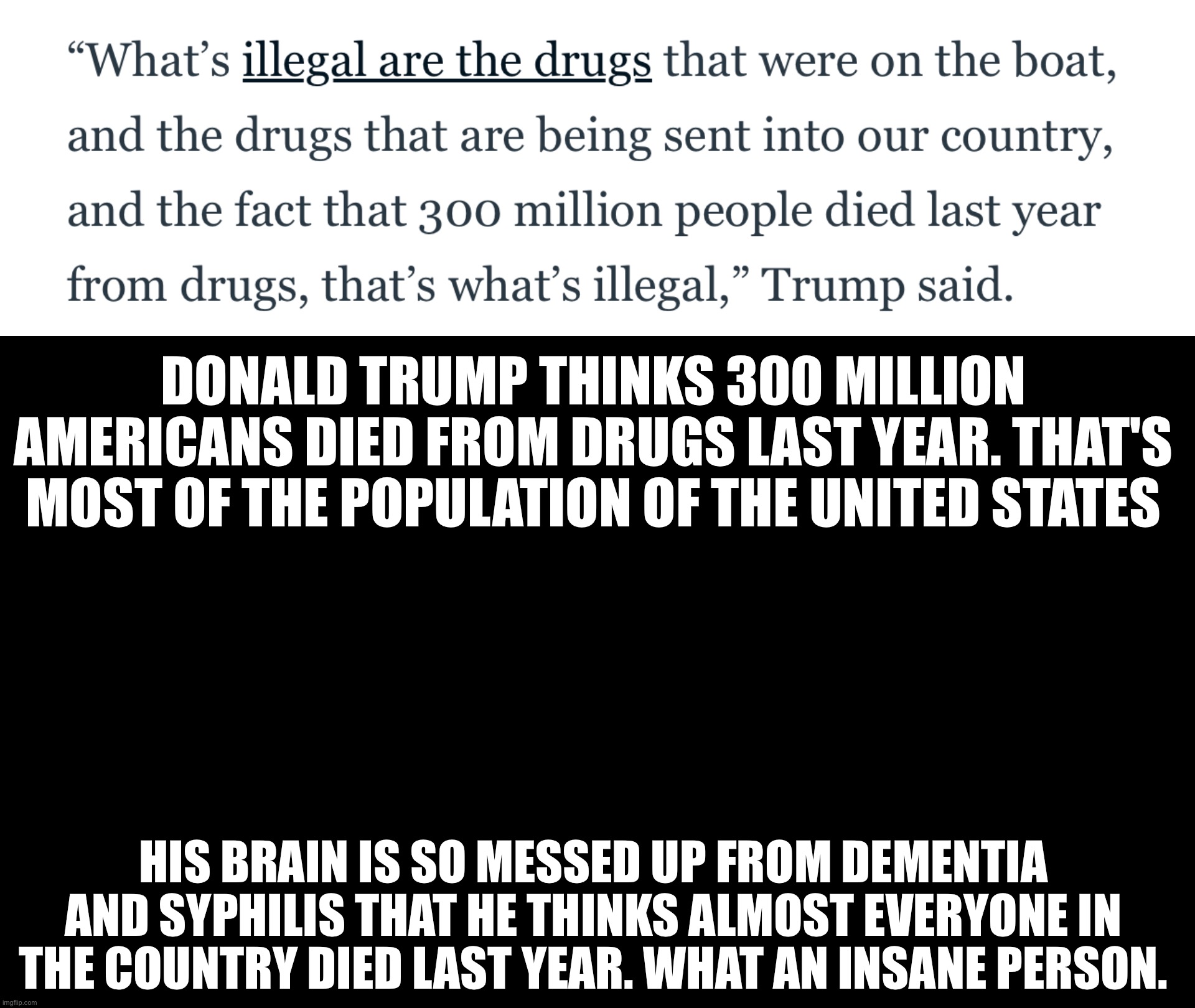 He also thinks dying from drug use is illegal | DONALD TRUMP THINKS 300 MILLION AMERICANS DIED FROM DRUGS LAST YEAR. THAT'S MOST OF THE POPULATION OF THE UNITED STATES; HIS BRAIN IS SO MESSED UP FROM DEMENTIA AND SYPHILIS THAT HE THINKS ALMOST EVERYONE IN THE COUNTRY DIED LAST YEAR. WHAT AN INSANE PERSON. | image tagged in black rectangle | made w/ Imgflip meme maker