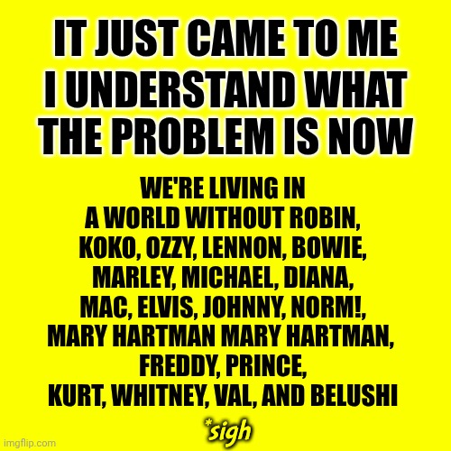 And Many Many MANY More | IT JUST CAME TO ME; WE'RE LIVING IN A WORLD WITHOUT ROBIN, KOKO, OZZY, LENNON, BOWIE, MARLEY, MICHAEL, DIANA, MAC, ELVIS, JOHNNY, NORM!,
MARY HARTMAN MARY HARTMAN, 
FREDDY, PRINCE, KURT, WHITNEY, VAL, AND BELUSHI; I UNDERSTAND WHAT THE PROBLEM IS NOW; *sigh | image tagged in memes,dr phil what's wrong with people,where have all the flowers gone | made w/ Imgflip meme maker