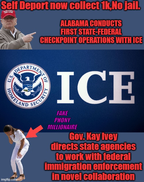 US Department of Homeland Security ICE | Self Deport now collect 1k,No jail. ALABAMA CONDUCTS FIRST STATE-FEDERAL CHECKPOINT OPERATIONS WITH ICE; FAKE PHONY MILLIONAIRE; Gov. Kay Ivey directs state agencies to work with federal immigration enforcement in novel collaboration | image tagged in us department of homeland security ice | made w/ Imgflip meme maker
