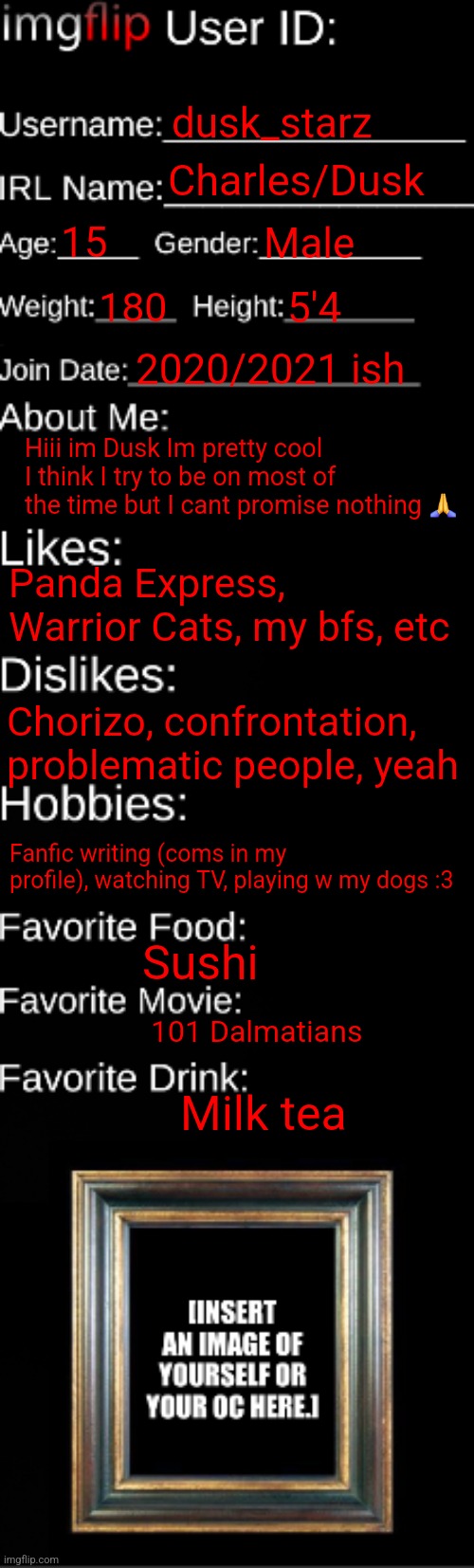 Lil intro again cuz I havent been on | dusk_starz; Charles/Dusk; 15; Male; 180; 5'4; 2020/2021 ish; Hiii im Dusk Im pretty cool I think I try to be on most of the time but I cant promise nothing 🙏; Panda Express, Warrior Cats, my bfs, etc; Chorizo, confrontation, problematic people, yeah; Fanfic writing (coms in my profile), watching TV, playing w my dogs :3; Sushi; 101 Dalmatians; Milk tea | image tagged in imgflip id card | made w/ Imgflip meme maker