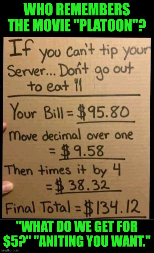 Funny | WHO REMEMBERS THE MOVIE "PLATOON"? "WHAT DO WE GET FOR $5?" "ANITING YOU WANT." | image tagged in funny,shut up and take my money fry,cheap,cheap trick,cheapskate,hoes | made w/ Imgflip meme maker
