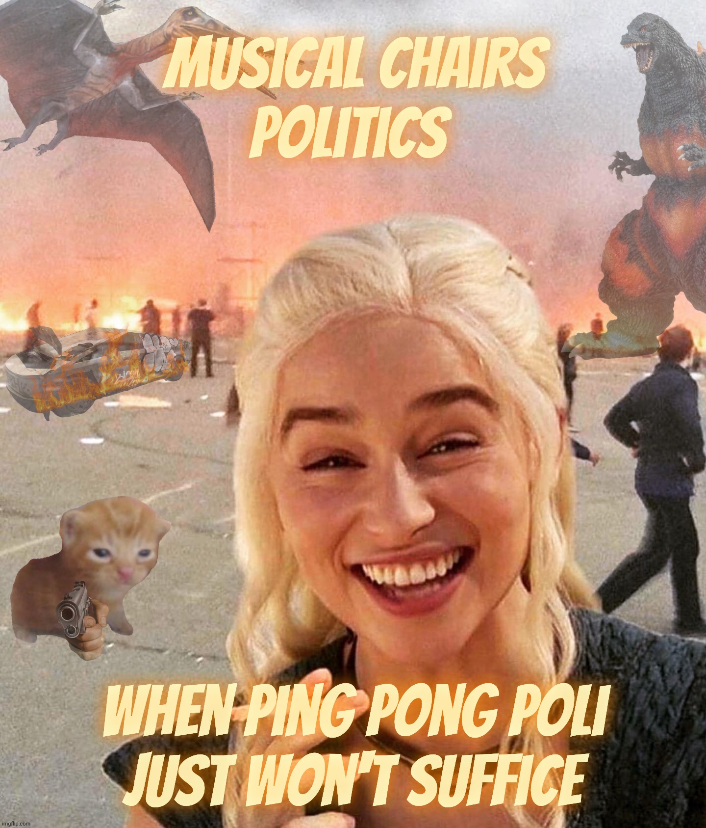 Disaster Smoker Gal kitchen sink edition | Musical Chairs
Politics when ping pong poli
just won't suffice | image tagged in disaster smoker gal kitchen sink edition | made w/ Imgflip meme maker