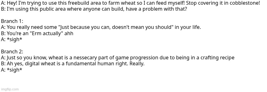 based on a true story | A: Hey! I'm trying to use this freebuild area to farm wheat so I can feed myself! Stop covering it in cobblestone!
B: I'm using this public area where anyone can build, have a problem with that?
 
Branch 1:
A: You really need some "Just because you can, doesn't mean you should" in your life.
B: You're an "Erm actually" ahh
A: *sigh*
 
Branch 2:
A: Just so you know, wheat is a nessecary part of game progression due to being in a crafting recipe
B: Ah yes, digital wheat is a fundamental human right. Really.
A: *sigh* | image tagged in dialog slim | made w/ Imgflip meme maker