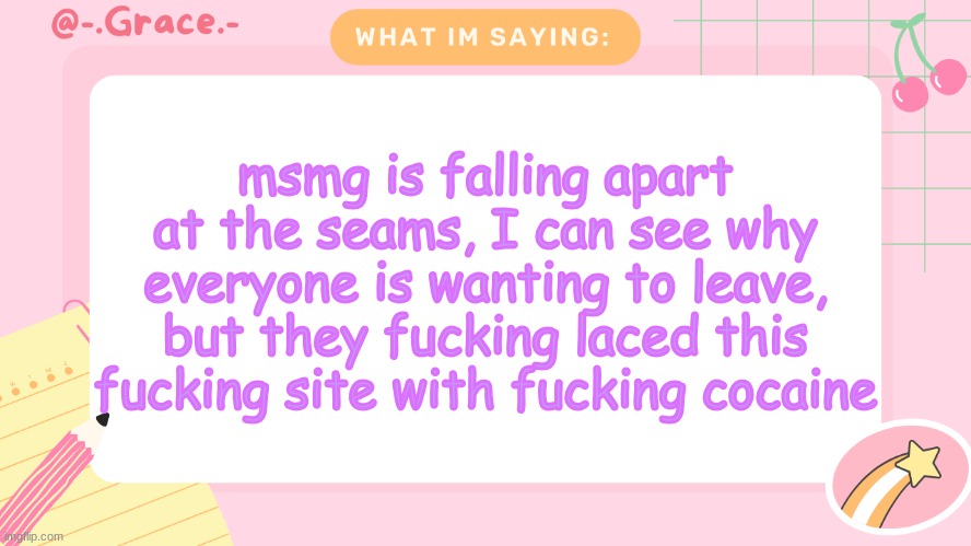Grace's Littlespace Template | msmg is falling apart at the seams, I can see why everyone is wanting to leave, but they fucking laced this fucking site with fucking cocaine | image tagged in grace's littlespace template | made w/ Imgflip meme maker
