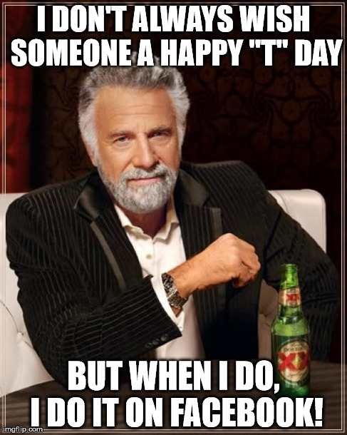The Most Interesting Man In The World | I DON'T ALWAYS WISH SOMEONE A HAPPY "T" DAY BUT WHEN I DO, I DO IT ON FACEBOOK! | image tagged in memes,the most interesting man in the world | made w/ Imgflip meme maker
