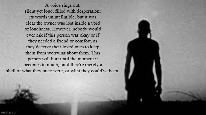 is the writing fire | A voice rings out, silent yet loud, filled with desperation; its words unintelligible, but it was clear the owner was lost inside a void of loneliness. However, nobody would ever ask if this person was okay or if they needed a friend or comfort, as they deceive their loved ones to keep them from worrying about them. This person will hurt until the moment it becomes to much, until they're merely a shell of what they once were, or what they could've been. | made w/ Imgflip meme maker