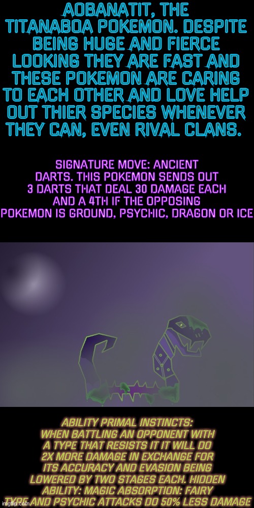 Pokemon Region #3/60 (I need to rename the others but I can't because I don't have mod, oh well) | AOBANATIT, THE TITANABOA POKEMON. DESPITE BEING HUGE AND FIERCE LOOKING THEY ARE FAST AND THESE POKEMON ARE CARING TO EACH OTHER AND LOVE HELP OUT THIER SPECIES WHENEVER THEY CAN, EVEN RIVAL CLANS. SIGNATURE MOVE: ANCIENT DARTS. THIS POKEMON SENDS OUT 3 DARTS THAT DEAL 30 DAMAGE EACH AND A 4TH IF THE OPPOSING POKEMON IS GROUND, PSYCHIC, DRAGON OR ICE; ABILITY PRIMAL INSTINCTS: WHEN BATTLING AN OPPONENT WITH A TYPE THAT RESISTS IT IT WILL DO 2X MORE DAMAGE IN EXCHANGE FOR ITS ACCURACY AND EVASION BEING LOWERED BY TWO STAGES EACH. HIDDEN ABILITY: MAGIC ABSORPTION: FAIRY TYPE AND PSYCHIC ATTACKS DO 50% LESS DAMAGE | made w/ Imgflip meme maker