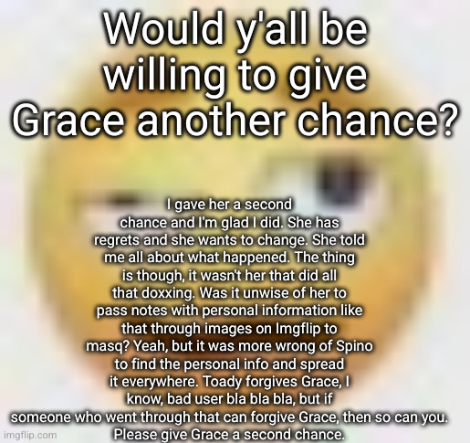 I hope she can get a second chance like I did | I gave her a second chance and I'm glad I did. She has regrets and she wants to change. She told me all about what happened. The thing is though, it wasn't her that did all that doxxing. Was it unwise of her to pass notes with personal information like that through images on Imgflip to masq? Yeah, but it was more wrong of Spino to find the personal info and spread it everywhere. Toady forgives Grace, I know, bad user bla bla bla, but if someone who went through that can forgive Grace, then so can you.
Please give Grace a second chance. Would y'all be willing to give Grace another chance? | image tagged in ghe | made w/ Imgflip meme maker