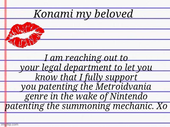 The only end to corporation-on-consumer warfare will be from encouraging intercorpo lawfare | Konami my beloved; I am reaching out to your legal department to let you know that I fully support you patenting the Metroidvania genre in the wake of Nintendo patenting the summoning mechanic. Xo | image tagged in honest letter,pokemon,nintendo,lawyers,konami | made w/ Imgflip meme maker