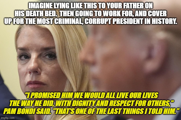 Pam Bondi's Lie | IMAGINE LYING LIKE THIS TO YOUR FATHER ON HIS DEATH BED.  THEN GOING TO WORK FOR, AND COVER UP FOR THE MOST CRIMINAL, CORRUPT PRESIDENT IN HISTORY. "I PROMISED HIM WE WOULD ALL LIVE OUR LIVES THE WAY HE DID, WITH DIGNITY AND RESPECT FOR OTHERS," PAM BONDI SAID. "THAT'S ONE OF THE LAST THINGS I TOLD HIM." | image tagged in bondi,trump,lies | made w/ Imgflip meme maker