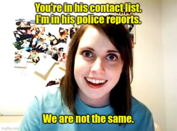 Watch it. | You're in his contact list.
I'm in his police reports. We are not the same. | image tagged in memes,overly attached girlfriend,funny | made w/ Imgflip meme maker