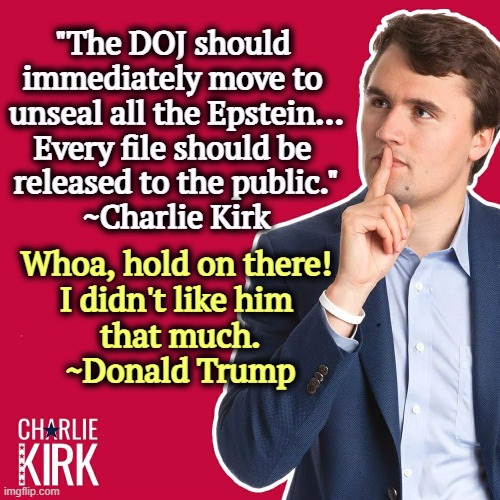 Charlie Kirk on the Epstein Files. | "The DOJ should 
immediately move to 
unseal all the Epstein...
Every file should be 
released to the public."
~Charlie Kirk; Whoa, hold on there! 
I didn't like him 
that much.
~Donald Trump | image tagged in charlie kirk,trump,jeffrey epstein,cover up,maga,lies | made w/ Imgflip meme maker