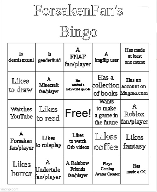 I have no idea what to title this | Bingo; ForsakenFan's; A FNAF fan/player; Is genderfluid; Has made at least one meme; Is demisexual; A imgflip user; Has watched a Eddsworld episode; Likes to draw; Has an account on Magma.com; Has a collection of books; A Minecraft fan/player; Wants to make a game in the future; Watches YouTube; A Roblox fan/player; Likes to read; A Forsaken fan/player; Likes to roleplay; Likes fantasy; Likes coffee; Likes to watch Orb videos; A Undertale fan/player; Has made a OC; Likes horror; A Rainbow Friends fan/player; Plays Catalog Avatar Creator | image tagged in blank bingo | made w/ Imgflip meme maker