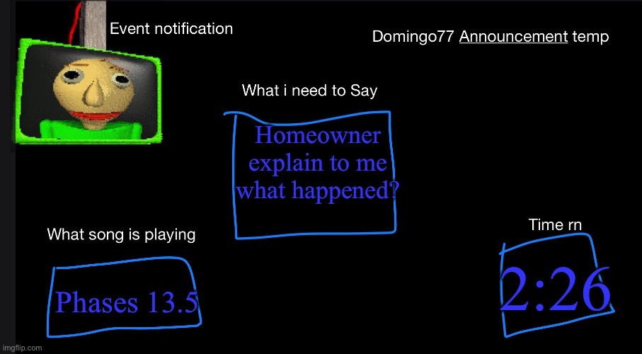 Domingo77 Announcement templet | Homeowner explain to me what happened? Phases 13.5; 2:26 | image tagged in domingo77 announcement templet | made w/ Imgflip meme maker