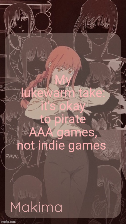 Millie's Makima announcement template (thanks @.Misa.) | My lukewarm take: it's okay to pirate AAA games, not indie games | image tagged in millie's makima announcement template thanks misa | made w/ Imgflip meme maker