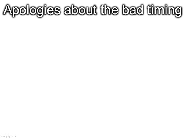 . | Apologies about the bad timing | made w/ Imgflip meme maker