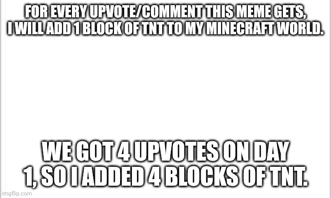 make it big! | FOR EVERY UPVOTE/COMMENT THIS MEME GETS, I WILL ADD 1 BLOCK OF TNT TO MY MINECRAFT WORLD. WE GOT 4 UPVOTES ON DAY 1, SO I ADDED 4 BLOCKS OF TNT. | image tagged in white background | made w/ Imgflip meme maker