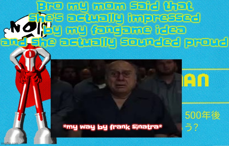 what | Bro my mom said that she's actually impressed by my fangame idea and she actually sounded proud; *my way by frank sinatra* | image tagged in what | made w/ Imgflip meme maker