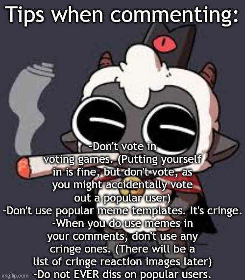 Tips when commenting | Tips when commenting:; -Don't vote in voting games. (Putting yourself in is fine, but don't vote, as you might accidentally vote out a popular user)
-Don't use popular meme templates. It's cringe.
-When you do use memes in your comments, don't use any cringe ones. (There will be a list of cringe reaction images later)
-Do not EVER diss on popular users. | image tagged in lambert wit a doogie | made w/ Imgflip meme maker