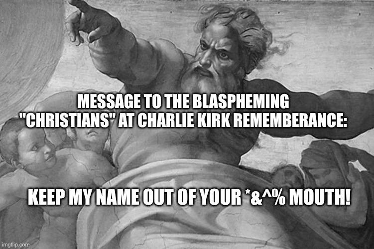 Blaspheming Liars | MESSAGE TO THE BLASPHEMING "CHRISTIANS" AT CHARLIE KIRK REMEMBERANCE:; KEEP MY NAME OUT OF YOUR *&^% MOUTH! | image tagged in trump,kirk,maga | made w/ Imgflip meme maker