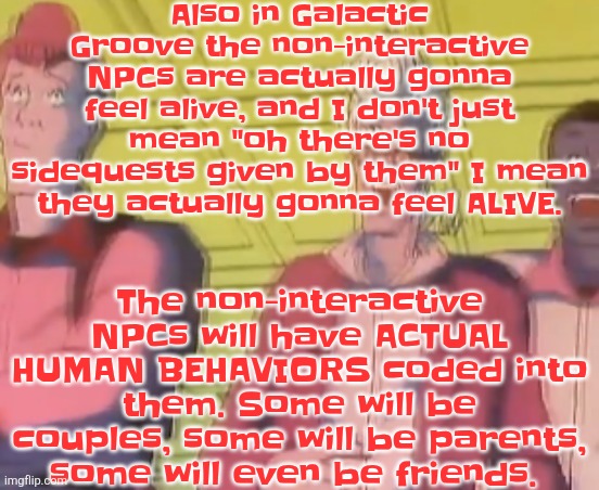 The nom-interactive NPCs are gonna be the ones that don't have unique designs | Also in Galactic Groove the non-interactive NPCs are actually gonna feel alive, and I don't just mean "oh there's no sidequests given by them" I mean they actually gonna feel ALIVE. The non-interactive NPCs will have ACTUAL HUMAN BEHAVIORS coded into them. Some will be couples, some will be parents, some will even be friends. | image tagged in yo chat are we cooked fr | made w/ Imgflip meme maker