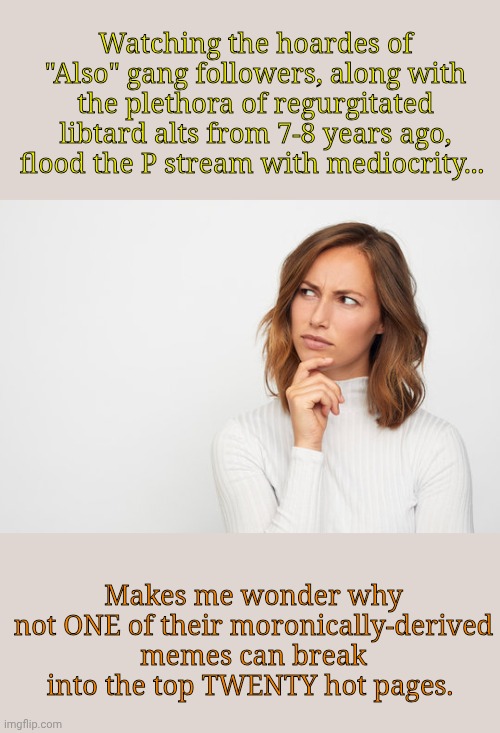 I actually find it a tiny bit sad and wildly hilarious at the same time! | Watching the hoardes of "Also" gang followers, along with the plethora of regurgitated libtard alts from 7-8 years ago, flood the P stream with mediocrity... Makes me wonder why not ONE of their moronically-derived memes can break into the top TWENTY hot pages. | made w/ Imgflip meme maker