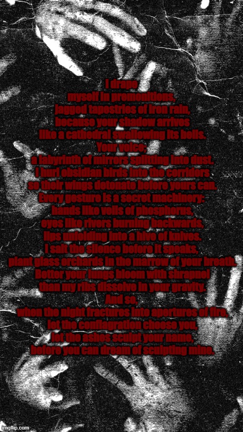 is my poem fire :3 | I drape myself in premonitions,
 jagged tapestries of iron rain,
 because your shadow arrives
 like a cathedral swallowing its bells.
Your voice;
 a labyrinth of mirrors splitting into dust.
 I hurl obsidian birds into the corridors
 so their wings detonate before yours can.
Every gesture is a secret machinery:
 hands like veils of phosphorus,
 eyes like rivers burning backwards,
 lips unfolding into a hive of knives.
I salt the silence before it speaks,
 plant glass orchards in the marrow of your breath.
 Better your lungs bloom with shrapnel
 than my ribs dissolve in your gravity.
And so,
 when the night fractures into apertures of fire,
 let the conflagration choose you,
 let the ashes sculpt your name,
 before you can dream of sculpting mine. | made w/ Imgflip meme maker