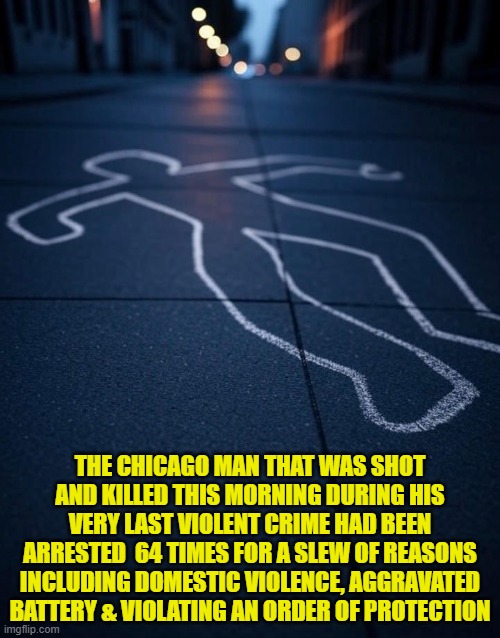 Crime stats go down when you release criminals with no charges Chiraq | THE CHICAGO MAN THAT WAS SHOT AND KILLED THIS MORNING DURING HIS VERY LAST VIOLENT CRIME HAD BEEN ARRESTED  64 TIMES FOR A SLEW OF REASONS INCLUDING DOMESTIC VIOLENCE, AGGRAVATED BATTERY & VIOLATING AN ORDER OF PROTECTION | image tagged in chicago,brandon,murder,self defense,illinois,crime | made w/ Imgflip meme maker